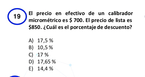 El precio en efectivo de un calibrador
micrométrico es $ 700. El precio de lista es
$850. ¿Cuál es el porcentaje de descuento?
A) 17,5 %
B 10,5 %
C) 17 %
D) 17,65 %
E 14,4 %