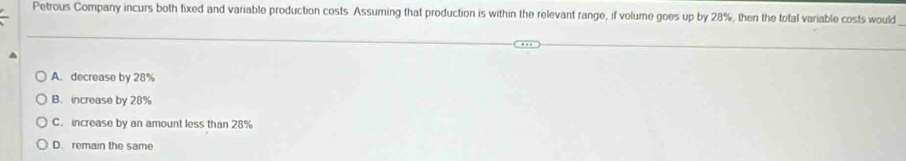 Petrous Company incurs both fixed and variable production costs. Assuming that production is within the relevant range, if volume goes up by 28%, then the total variable costs would
A. decrease by 28%
B. increase by 28%
C. increase by an amount less than 28%
D. remain the same