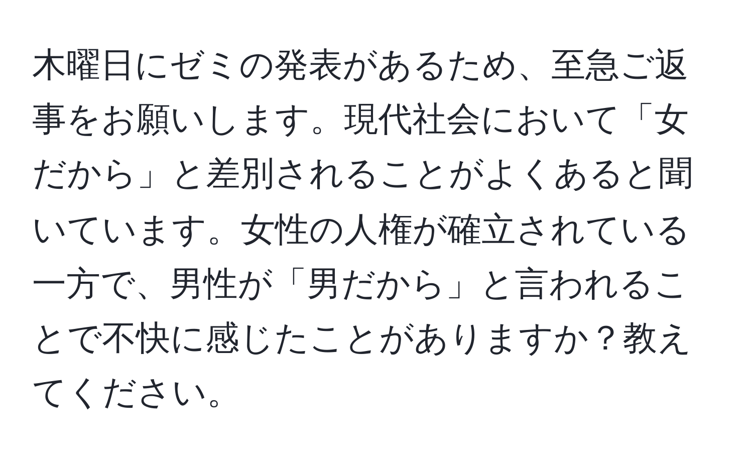 木曜日にゼミの発表があるため、至急ご返事をお願いします。現代社会において「女だから」と差別されることがよくあると聞いています。女性の人権が確立されている一方で、男性が「男だから」と言われることで不快に感じたことがありますか？教えてください。