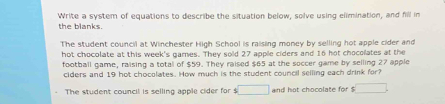 Write a system of equations to describe the situation below, solve using elimination, and fill in 
the blanks. 
The student council at Winchester High School is raising money by selling hot apple cider and 
hot chocolate at this week's games. They sold 27 apple ciders and 16 hot chocolates at the 
football game, raising a total of $59. They raised $65 at the soccer game by selling 27 apple 
ciders and 19 hot chocolates. How much is the student council selling each drink for? 
The student council is selling apple cider for $ □ and hot chocolate for . □ .