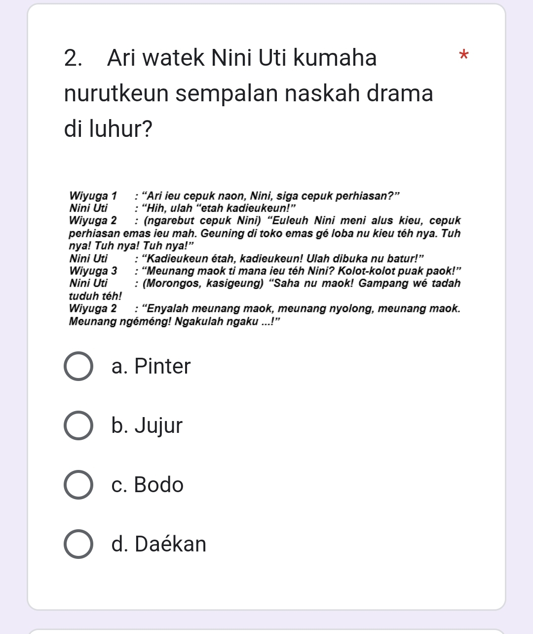 Ari watek Nini Uti kumaha *
nurutkeun sempalan naskah drama
di luhur?
Wiyuga 1 : “Ari ieu cepuk naon, Nini, siga cepuk perhiasan?”
Nini Uti : “Hih, ulah “etah kadieukeun!”
Wiyuga 2 : (ngarebut cepuk Nini) “Euleuh Nini meni alus kieu, cepuk
perhiasan emas ieu mah. Geuning di toko emas gé loba nu kieu téh nya. Tuh
nya! Tuh nya! Tuh nya!”
Nini Uti : “Kadieukeun étah, kadieukeun! Ulah dibuka nu batur!”
Wiyuga 3 : “Meunang maok ti mana ieu téh Nini? Kolot-kolot puak paok!”
Nini Uti : (Morongos, kasigeung) “Saha nu maok! Gampang wé tadah
tuduh téh!
Wiyuga 2 : “Enyalah meunang maok, meunang nyolong, meunang maok.
Meunang ngéméng! Ngakulah ngaku ...!”
a. Pinter
b. Jujur
c. Bodo
d. Daékan