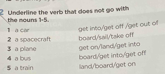 Underline the verb that does not go with
the nouns 1-5.
1 a car
get into/get off /get out of
2 a spacecraft board/sail/take off
3 a plane
get on/land/get into
4 a bus
board/get into/get off
5 a train land/board/get on