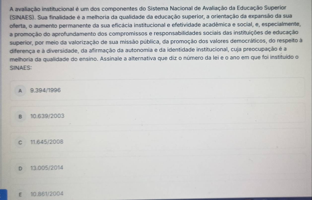 A avaliação institucional é um dos componentes do Sistema Nacional de Avaliação da Educação Superior
(SINAES). Sua finalidade é a melhoria da qualidade da educação superior, a orientação da expansão da sua
oferta, o aumento permanente da sua eficácia institucional e efetividade acadêmica e social, e, especialmente,
a promoção do aprofundamento dos compromissos e responsabilidades sociais das instituições de educação
superior, por meio da valorização de sua missão pública, da promoção dos valores democráticos, do respeito à
diferença e à diversidade, da afirmação da autonomia e da identidade institucional, cuja preocupação é a
melhoria da qualidade do ensino. Assinale a alternativa que diz o número da lei e o ano em que foi instituído o
SINAES:
A 9.394/1996
B 10.639/2003
C 11.645/2008
D 13.005/2014
E 10.861/2004