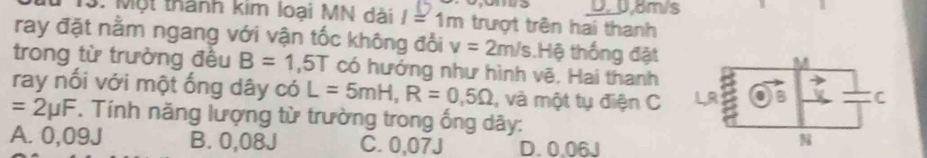 0am/s
3. Một thành kim loại MN dài I=1m trượt trên hai thanh
ray đặt nằm ngang với vận tốc không đổi v=2m/s Hệ thống đặt
trong từ trường đều B=1,5T có hướng như hình vẽ, Hai thanh
ray nối với một ống dây có L=5mH, R=0,5Omega , và một tụ điện C
=2mu F. Tính năng lượng từ trường trong ống dây:
A. 0,09J B. 0,08J C. 0,07J D. 0.06J