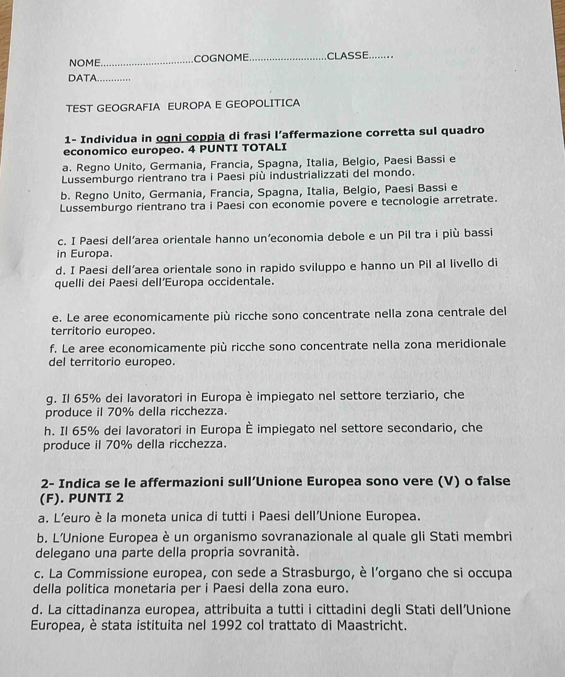 NOME_ COGNOME._ CLASSE_
DATA._
TEST GEOGRAFIA EUROPA E GEOPOLITICA
1- Individua in ogni coppia di frasi l’affermazione corretta sul quadro
economico europeo. 4 PUNTI TOTALI
a. Regno Unito, Germania, Francia, Spagna, Italia, Belgio, Paesi Bassi e
Lussemburgo rientrano tra i Paesi più industrializzati del mondo.
b. Regno Unito, Germania, Francia, Spagna, Italia, Belgio, Paesi Bassi e
Lussemburgo rientrano tra i Paesi con economie povere e tecnologie arretrate.
c. I Paesi dell’area orientale hanno un’economia debole e un Pil tra i più bassi
in Europa.
d. I Paesi dell’area orientale sono in rapido sviluppo e hanno un Pil al livello di
quelli dei Paesi dell’Europa occidentale.
e. Le aree economicamente più ricche sono concentrate nella zona centrale del
territorio europeo.
f. Le aree economicamente più ricche sono concentrate nella zona meridionale
del territorio europeo.
g. Il 65% dei lavoratori in Europa è impiegato nel settore terziario, che
produce il 70% della ricchezza.
h. Il 65% dei lavoratori in Europa È impiegato nel settore secondario, che
produce il 70% della ricchezza.
2- Indica se le affermazioni sull’Unione Europea sono vere (V) o false
(F). PUNTI 2
a. L’euro è la moneta unica di tutti i Paesi dell’Unione Europea.
b. L'Unione Europea è un organismo sovranazionale al quale gli Stati membri
delegano una parte della propria sovranità.
c. La Commissione europea, con sede a Strasburgo, è l’organo che si occupa
della politica monetaria per i Paesi della zona euro.
d. La cittadinanza europea, attribuita a tutti i cittadini degli Stati dell’Unione
Europea, è stata istituita nel 1992 col trattato di Maastricht.