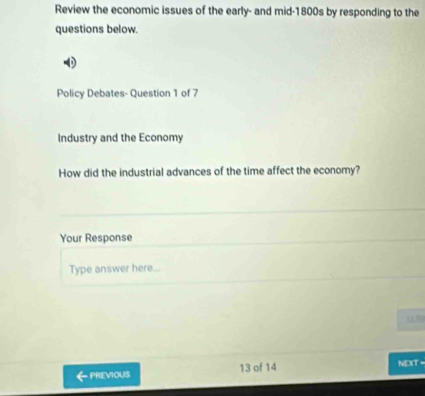 Review the economic issues of the early- and mid-1800s by responding to the 
questions below. 
Policy Debates- Question 1 of 7 
Industry and the Economy 
How did the industrial advances of the time affect the economy? 
Your Response 
Type answer here... 
SUB 
PREVIOUS 13 of 14 
NEXT -