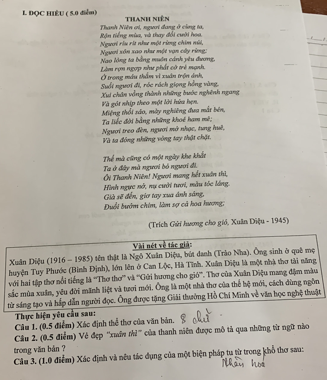 ĐQC HIÈU ( 5.0 điểm)
thanh niên
Thanh Niên ơi, ngươi đang ở cùng ta,
Rộn tiếng mùa, và thay đổi cười hoa.
1_ I.
Ngươi ríu rít như một rừng chim núi,
Ngươi xôn xao như một vạn cây rừng;
Nao lòng ta bằng muôn cánh yêu đương,
Làm rợn ngợp như phất cờ trẻ mạnh.
Ở trong máu thắm vì xuân trộn ánh,
Suối ngươi đi, róc rách giọng hồng vàng,
Xui chân vồng thành những bước nghênh ngang
Và gót nhịp theo một lời hứa hẹn.
Miệng thổi sáo, mày nghiêng đưa mắt bén,
Ta liếc đời bằng những khoé ham mê;
Ngươi treo đèn, ngươi mở nhạc, tung huê,
Và ta đóng những vòng tay thật chặt.
Thế mà cũng có một ngày khe khắt
Ta ở đây mà ngươi bỏ ngươi đi.
Ôi Thanh Niên! Ngươi mang hết xuân thì,
Hình ngực nở, nụ cười tươi, màu tóc láng.
Gà sẽ đến, giơ tay xua ánh sáng,
Đuổi bướm chim, làm sợ cả hoa hương;
(Trích Gửi hương cho gió, Xuân Diệu - 1945)
Vài nét về tác giả:
Xuân Diệu (1916 - 1985) tên thật là Ngô Xuân Diệu, bút danh (Trảo Nha). Ông sinh ở quê mẹ
huyện Tuy Phước (Bình Định), lớn lên ở Can Lộc, Hà Tĩnh. Xuân Diệu là một nhà thơ tài năng
với hai tập thơ nổi tiếng là “Thơ thơ” và “Gửi hương cho gió”. Thơ của Xuân Diệu mang đậm màu
sắc mùa xuân, yêu đời mãnh liệt và tươi mới. Ông là một nhà thơ của thế hệ mới, cách dùng ngôn
từ sáng tạo và hấp dẫn người đọc. Ông được tặng Giải thưởng Hồ Chí Minh về văn học nghệ thuật
Thực hiện yêu cầu sau:
Câu 1. (0.5 điểm) Xác định thể thơ của văn bản.
Câu 2. (0.5 điểm) Vẻ đẹp “xuân thì” của thanh niên được mô tả qua những từ ngữ nào
trong văn bản ?
Câu 3. (1.0 điểm) Xác định và nêu tác dụng của một biện pháp tu từ trong khổ thơ sau: