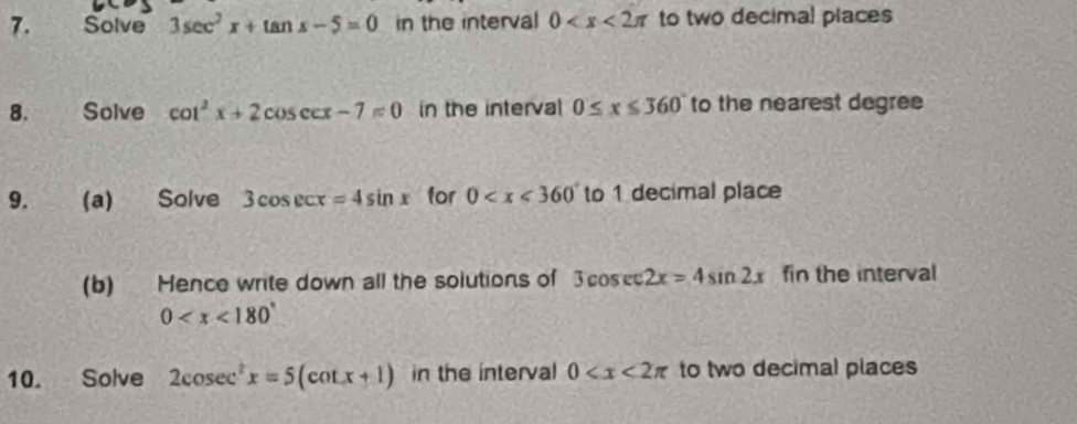 Solve 3sec^2x+tan x-5=0 in the interval 0 to two decimal places 
8. Solve cot^2x+2cos ecx-7=0 in the interval 0≤ x≤ 360 to the nearest degree
9. (a) Solve 3cos ecx=4sin x for 0 to 1 decimal place 
(b) Hence write down all the solutions of 3cos ec2x=4sin 2x fin the interval
0
10. Solve 2cosec^2x=5(cot x+1) in the interval 0 to two decimal places