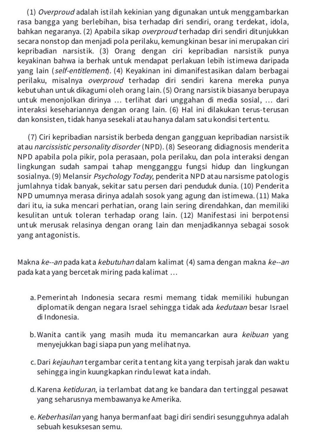 (1) Overproud adalah istilah kekinian yang digunakan untuk menggambarkan
rasa bangga yang berlebihan, bisa terhadap diri sendiri, orang terdekat, idola,
bahkan negaranya. (2) Apabila sikap overproud terhadap diri sendiri ditunjukkan
secara nonstop dan menjadi pola perilaku, kemungkinan besar ini merupakan ciri
kepribadian narsistik. (3) Orang dengan ciri kepribadian narsistik punya
keyakinan bahwa ia berhak untuk mendapat perlakuan lebih istimewa daripada
yang lain (self-entitlement). (4) Keyakinan ini dimanifestasikan dalam berbagai
perilaku, misalnya overproud terhadap diri sendiri karena mereka punya
kebutuhan untuk dikagumi oleh orang lain. (5) Orang narsistik biasanya berupaya
untuk menonjolkan dirinya ... terlihat dari unggahan di media sosial, ... dari
interaksi kesehariannya dengan orang lain. (6) Hal ini dilakukan terus-terusan
dan konsisten, tidak hanya sesekali atau hanya dalam satu kondisi tertentu.
(7) Ciri kepribadian narsistik berbeda dengan gangguan kepribadian narsistik
at au narcissistic personality disorder (NPD). (8) Seseorang didiagnosis menderit a
NPD apabila pola pikir, pola perasaan, pola perilaku, dan pola interaksi dengan
lingkungan sudah sampai tahap mengganggu fungsi hidup dan lingkungan
sosialnya. (9) Melansir Psychology Today, penderita NPD atau narsisme patologis
jumlahnya tidak banyak, sekitar satu persen dari penduduk dunia. (10) Penderita
NPD umumnya merasa dirinya adalah sosok yang agung dan istimewa. (11) Maka
dari itu, ia suka mencari perhatian, orang lain sering direndahkan, dan memiliki
kesulitan untuk toleran terhadap orang lain. (12) Manifestasi ini berpotensi
untuk merusak relasinya dengan orang lain dan menjadikannya sebagai sosok
yang antagonistis.
Makna ke--anpada kata kebutuhan dalam kalimat (4) sama dengan makna ke--an
pada kata yang bercetak miring pada kalimat ...
a.Pemerintah Indonesia secara resmi memang tidak memiliki hubungan
diplomatik dengan negara Israel sehingga tidak ada kedutaan besar Israel
di Indonesia.
b.Wanita cantik yang masih muda itu memancarkan aura keibuan yang
menyejukkan bagi siapa pun yang melihatnya.
c. Dari kejauhan tergambar cerita tentang kita yang terpisah jarak dan waktu
sehingga ingin kuungkapkan rindu lewat kata indah.
d. Karena ketiduran, ia terlambat datang ke bandara dan tertinggal pesawat
yang seharusnya membawanya ke Amerika.
e. Keberhasilan yang hanya bermanfaat bagi diri sendiri sesungguhnya adalah
sebuah kesuksesan semu.