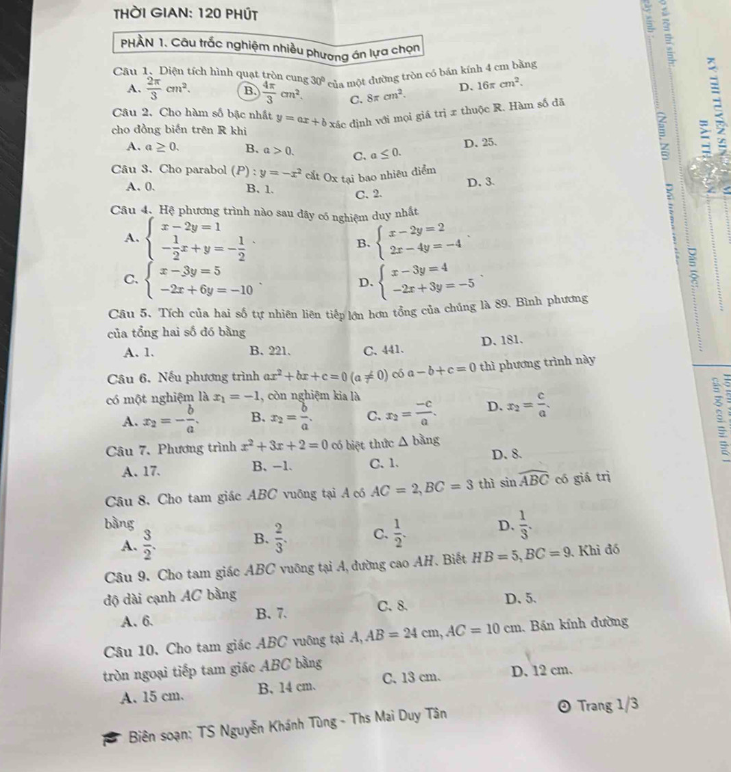 HờI GIAN: 120 PHÚt
s
PHÀN 1. Câu trắc nghiệm nhiều phương án lựa chọn
Câu 1. Diện tích hình quạt tròn cung 30° của một đường tròn có bán kính 4 cm bằng
A.  2π /3 cm^2. B.  4π /3 cm^2. C. 8π cm^2.
D. 16π cm^2.
Câu 2. Cho hàm số bậc nhất
cho đồng biến trên R khi y=ax+bx^5 ic định với mọi giá trị x thuộc R. Hàm số đã
D. 25.
A. a≥ 0. B. a>0. C. a≤ 0.
Câu 3. Cho parabol (P):y=-x^2 cắt Ox tại bao nhiêu điểm
a
a
A. 0. B.1. 2
C. 2. D. 3.
Câu 4. Hệ phương trình nào sau đây có nghiệm duy nhất
A. beginarrayl x-2y=1 - 1/2 x+y=- 1/2 endarray. . beginarrayl x-2y=2 2x-4y=-4endarray.
B.
C. beginarrayl x-3y=5 -2x+6y=-10endarray. beginarrayl x-3y=4 -2x+3y=-5endarray.
D.
Câu 5. Tích của hai số tự nhiên liên tiếp lớn hơn tổng của chúng là 89. Bình phương
:
của tổng hai số đó bằng
A. 1. B. 221. C. 441. D. 181.
Câu 6. Nếu phương trình ax^2+bx+c=0(a!= 0) có a-b+c=0 thì phương trình này
có một nghiệm là x_1=-1 , còn nghiệm kia là
A. x_2=- b/a . B. x_2= b/a . C. x_2= (-c)/a . D. x_2= c/a . :
Câu 7. Phương trình x^2+3x+2=0 có biệt thức △ bing
A. 17. B. -1. C、 1. D. 8.
Câu 8, Cho tam giác ABC vuông tại A có AC=2,BC=3 thì sin widehat ABC có giá trì
bàng D.  1/3 .
A.  3/2 .  2/3 . C.  1/2 .
B.
Câu 9. Cho tam giác ABC vuỡng tại A, đường cao AH. Biết HB=5,BC=9 Khi đó
độ dài cạnh AC bằng
A. 6. B. 7. C. 8.
D. 5.
Câu 10. Cho tam giác ABC vuông tại A,AB=24cm,AC=10cm Bán kính đường
tròn ngoại tiếp tam giác ABC bằng
A. 15 cm. B. 14 cm. C. 13 cm. D. 12 cm.
Biên soạn: TS Nguyễn Khánh Tùng - Ths Mai Duy Tân
⊙ Trang 1/3