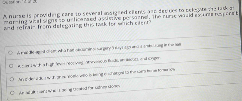 A nurse is providing care to several assigned clients and decides to delegate the task of 
morning vital signs to unlicensed assistive personnel. The nurse would assume responsib 
and refrain from delegating this task for which client?