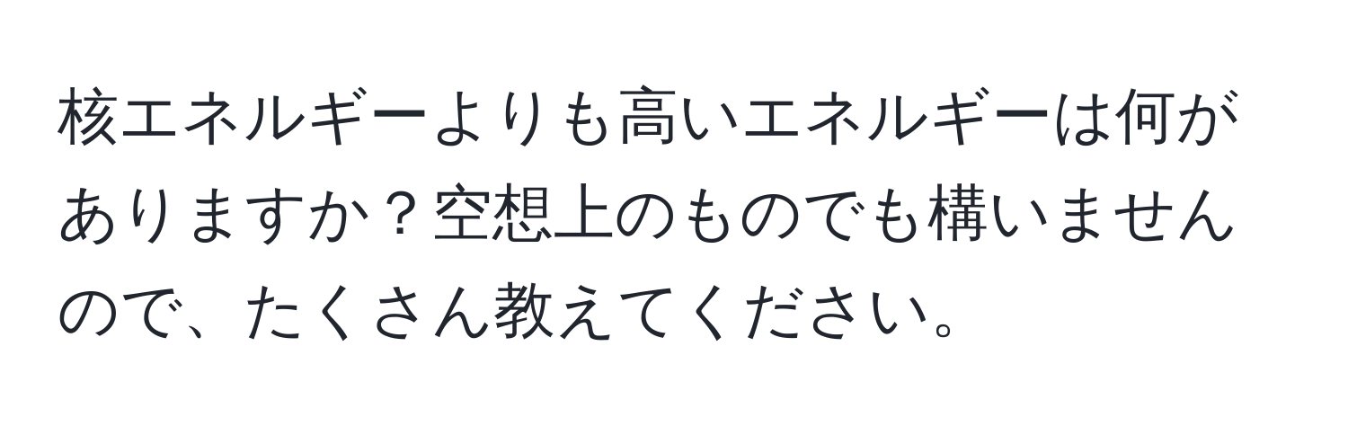 核エネルギーよりも高いエネルギーは何がありますか？空想上のものでも構いませんので、たくさん教えてください。