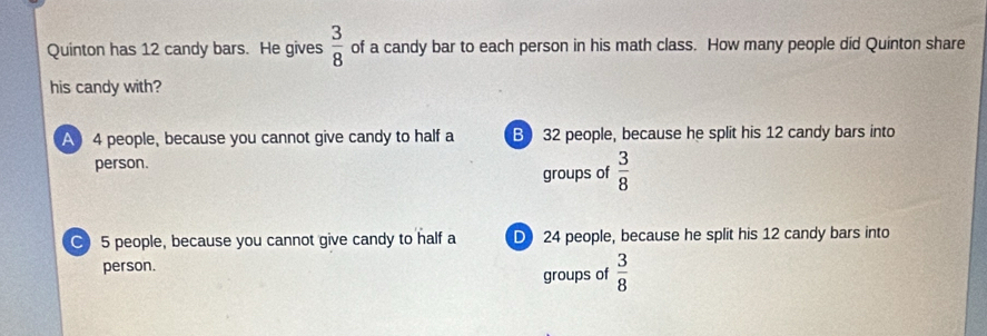 Quinton has 12 candy bars. He gives  3/8  of a candy bar to each person in his math class. How many people did Quinton share
his candy with?
A 4 people, because you cannot give candy to half a B 32 people, because he split his 12 candy bars into
person.
groups of  3/8 
C 5 people, because you cannot give candy to half a D 24 people, because he split his 12 candy bars into
person.
groups of  3/8 