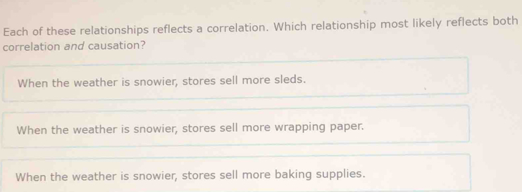 Each of these relationships reflects a correlation. Which relationship most likely reflects both
correlation and causation?
When the weather is snowier, stores sell more sleds.
When the weather is snowier, stores sell more wrapping paper.
When the weather is snowier, stores sell more baking supplies.