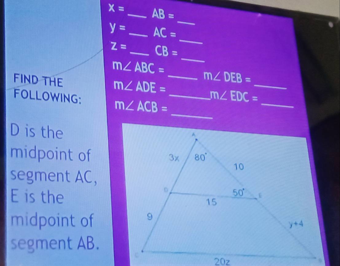 x= _ AB=
_
_
y= _ AC=
Z= _ CB=
m∠ ABC=
_
FIND THE
_ m∠ DEB=
m∠ ADE=
_
FOLLOWING: m∠ ACB= _
_
m∠ EDC=
_
D is the
midpoint of
segment AC,
E is the
midpoint of
segment AB.
20z
.