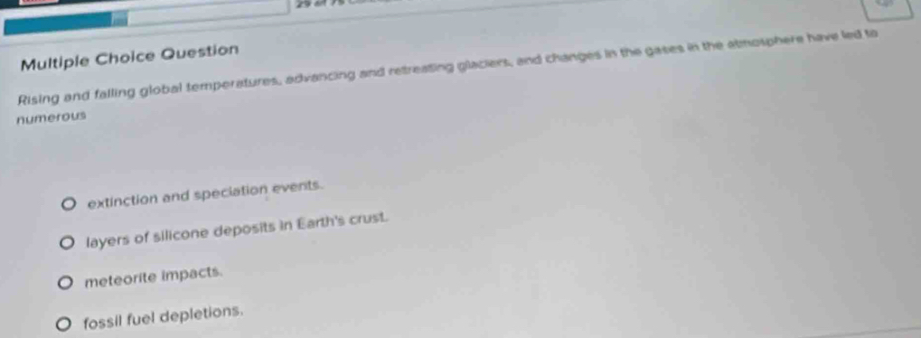 Question
Rising and falling global temperatures, advancing and retreating glaciers, and changes in the gases in the atmosphere have led to
numerous
extinction and speciation events.
layers of silicone deposits in Earth's crust.
meteorite impacts.
fossil fuel depletions.