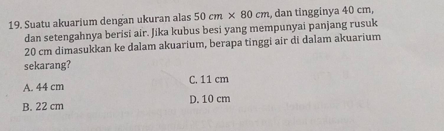 Suatu akuarium dengan ukuran alas 50cm* 80cm , dan tingginya 40 cm,
dan setengahnya berisi air. Jika kubus besi yang mempunyai panjang rusuk
20 cm dimasukkan ke dalam akuarium, berapa tinggi air di dalam akuarium
sekarang?
C. 11 cm
A. 44 cm
D. 10 cm
B. 22 cm