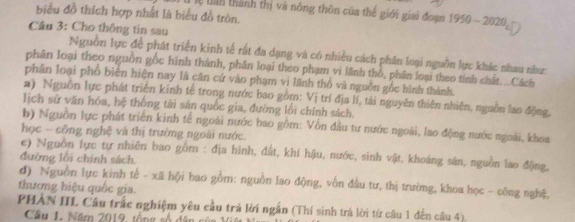 Tệ lan thành thị và nông thôn của thế giới giai đoạn 1950-2020 
biểu đồ thích hợp nhất là biểu đồ tròn. 
Câu 3: Cho thông tin sau 
Nguồn lực để phát triển kinh tế rất đa dạng và có nhiều cách phân loại nguồn lực khác nhau như: 
phân loại theo nguồn gốc hình thành, phân loại theo phạm vi lãnh thổ, phân loại theo tính chất...Cách 
phân loại phố biến hiện nay là căn cứ vào phạm vi lãnh thổ và nguồn gốc hình thành. 
a) Nguồn lực phát triện kính tế trong nước bao gồm: Vị trí địa lí, tải nguyên thiên nhiên, nguồn lao động, 
lịch sử văn hóa, hệ thống tài sản quốc gia, đường lối chính sách. 
b) Nguồn lực phát triển kinh tế ngoài nước bao gồm: Vốn đầu tư nước ngoài, lao động nước ngoài, khoa 
học - công nghệ và thị trường ngoài nước. 
c) Nguồn lực tự nhiên bao gồm : địa hình, đất, khí hậu, nước, sinh vật, khoáng sản, nguồn lao động, 
đường lối chính sách. 
đ) Nguồn lực kinh tế - xã hội bao gồm: nguồn lao động, vốn đầu tư, thị trường, khoa học - công nghệ, 
thương hiệu quốc gia. 
PHẢN IIL Câu trác nghiệm yêu cầu trả lời ngắn (Thí sinh trả lời từ câu 1 đến câu 4). 
Câu 1. Năm 2019, tổng số dân