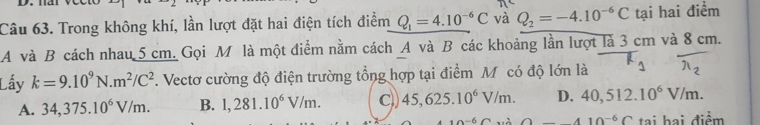 Trong không khí, lần lượt đặt hai điện tích điểm Q_1=4.10^(-6)C và Q_2=-4.10^(-6)C tại hai điểm
A và B cách nhau 5 cm. Gọi M là một điểm nằm cách A và B các khoảng lần lượt là 3 cm và 8 cm.
Lấy k=9.10^9N.m^2/C^2. Vectơ cường độ điện trường tổng hợp tại điểm M có độ lớn là R_1 overline π _2
C,)
A. 34,375.10^6V/m. B. 1,281.10^6V/m. 45, 625.10^6V/m. D. 40,512.10^6V/m. 
6∩ O_ 410^(-6)C tai hai điểm