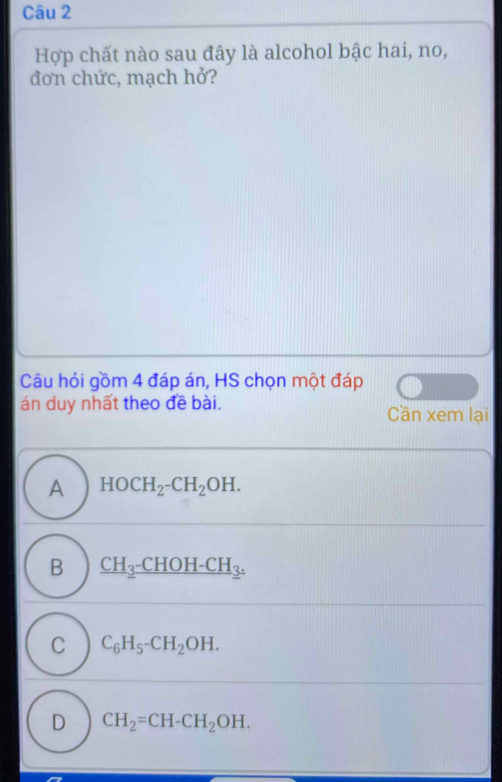 Hợp chất nào sau đây là alcohol bậc hai, no,
đơn chức, mạch hở?
Câu hỏi gồm 4 đáp án, HS chọn một đáp
án duy nhất theo đề bài.
Cần xem lại
A HOCH_2-CH_2OH.
B _ CH_3-CHOH-CH_3.
C C_6H_5-CH_2OH.
D CH_2=CH-CH_2OH.