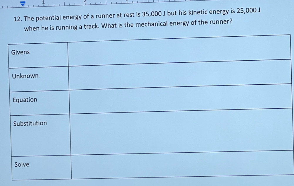 1 
∠ 
12. The potential energy of a runner at rest is 35,000 J but his kinetic energy is 25,000 J
when he is running a track. What is the mechanical energy of the runner?