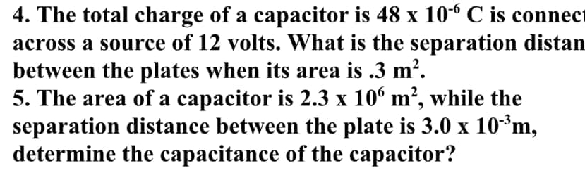 The total charge of a capacitor is 48* 10^(-6)C is connec 
across a source of 12 volts. What is the separation distan 
between the plates when its area is.3m^2. 
5. The area of a capacitor is 2.3* 10^6m^2 , while the 
separation distance between the plate is 3.0* 10^(-3)m, 
determine the capacitance of the capacitor?