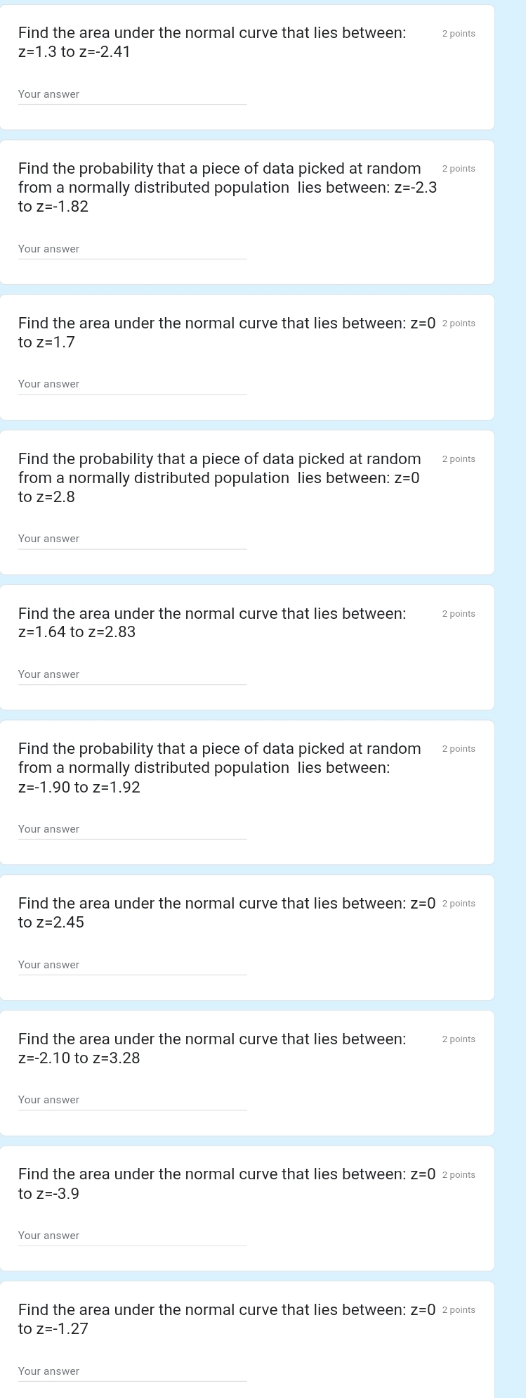 Find the area under the normal curve that lies between: 2 points
z=1.3 to z=-2.41
Your answer 
Find the probability that a piece of data picked at random 2 points 
from a normally distributed population lies between: z=-2.3
to z=-1.82
Your answer 
Find the area under the normal curve that lies between: z=0
to z=1.7
Your answer 
Find the probability that a piece of data picked at random 2 points 
from a normally distributed population lies between: z=0
to z=2.8
Your answer 
Find the area under the normal curve that lies between: 2 points
z=1.64 to z=2.83
Your answer 
Find the probability that a piece of data picked at random 2 points 
from a normally distributed population lies between:
z=-1.90 to z=1.92
Your answer 
Find the area under the normal curve that lies between: z=0 2 points 
to z=2.45
Your answer 
Find the area under the normal curve that lies between: 2 points
z=-2.10 to z=3.28
Your answer 
Find the area under the normal curve that lies between: z=0 2 points
toz=-3.9
Your answer 
Find the area under the normal curve that lies between: z=0 2 points 
to z=-1.27
Your answer