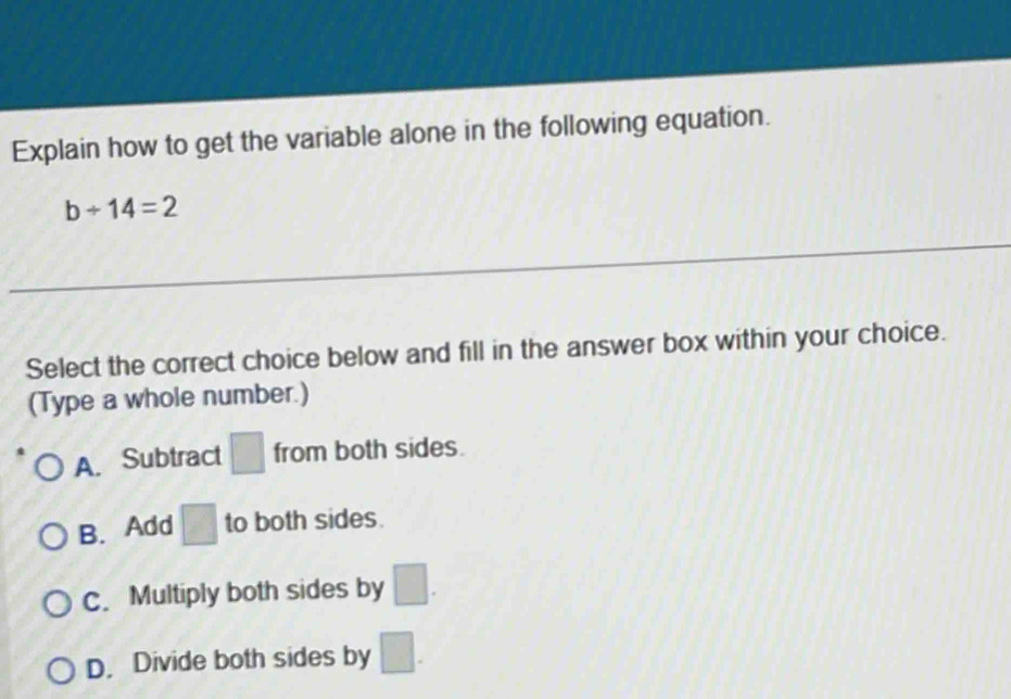 Explain how to get the variable alone in the following equation.
b/ 14=2
Select the correct choice below and fill in the answer box within your choice.
(Type a whole number.)
A. Subtract □ from both sides.
B. Add □ to both sides.
C. Multiply both sides by □.
D. Divide both sides by □.