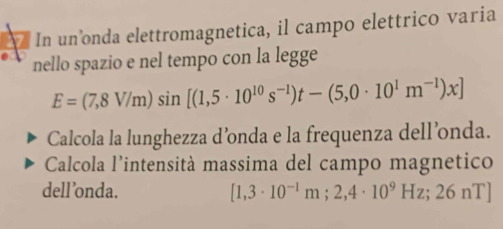 In un’onda elettromagnetica, il campo elettrico varia 
nello spazio e nel tempo con la legge
E=(7,8V/m)sin [(1,5· 10^(10)s^(-1))t-(5,0· 10^1m^(-1))x]
Calcola la lunghezza d’onda e la frequenza dell’onda. 
Calcola l'intensità massima del campo magnetico 
dell’onda. [1,3· 10^(-1)m;2,4· 10^9Hz;26nT]