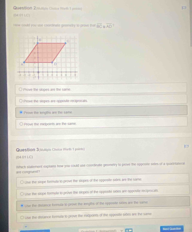 Question 2(Muliple Chaice Warth 1 points)
(04.01 LC)
How could you use coordinate geometry to prove that overline BC≌ overline AD ?
Prove the slopes are the same.
Prove the slopes are opposite reciprocals
Prove the lengths are the same.
Prove the midpoints are the same.
Question 3(Multiple Choice Worth 1 points)
(04.01 LC)
Which statement explains how you could use coordinate geometry to prove the opposite sides of a quadrilateral
are congruent?
Use the slope formula to prove the slopes of the opposite sides are the same.
Use the slope formula to prove the slopes of the opposite sides are opposite reciprocals.
Use the distance formula to prove the lengths of the opposite sides are the same.
Use the distance formula to prove the midpoints of the opposite sides are the same
Next Question