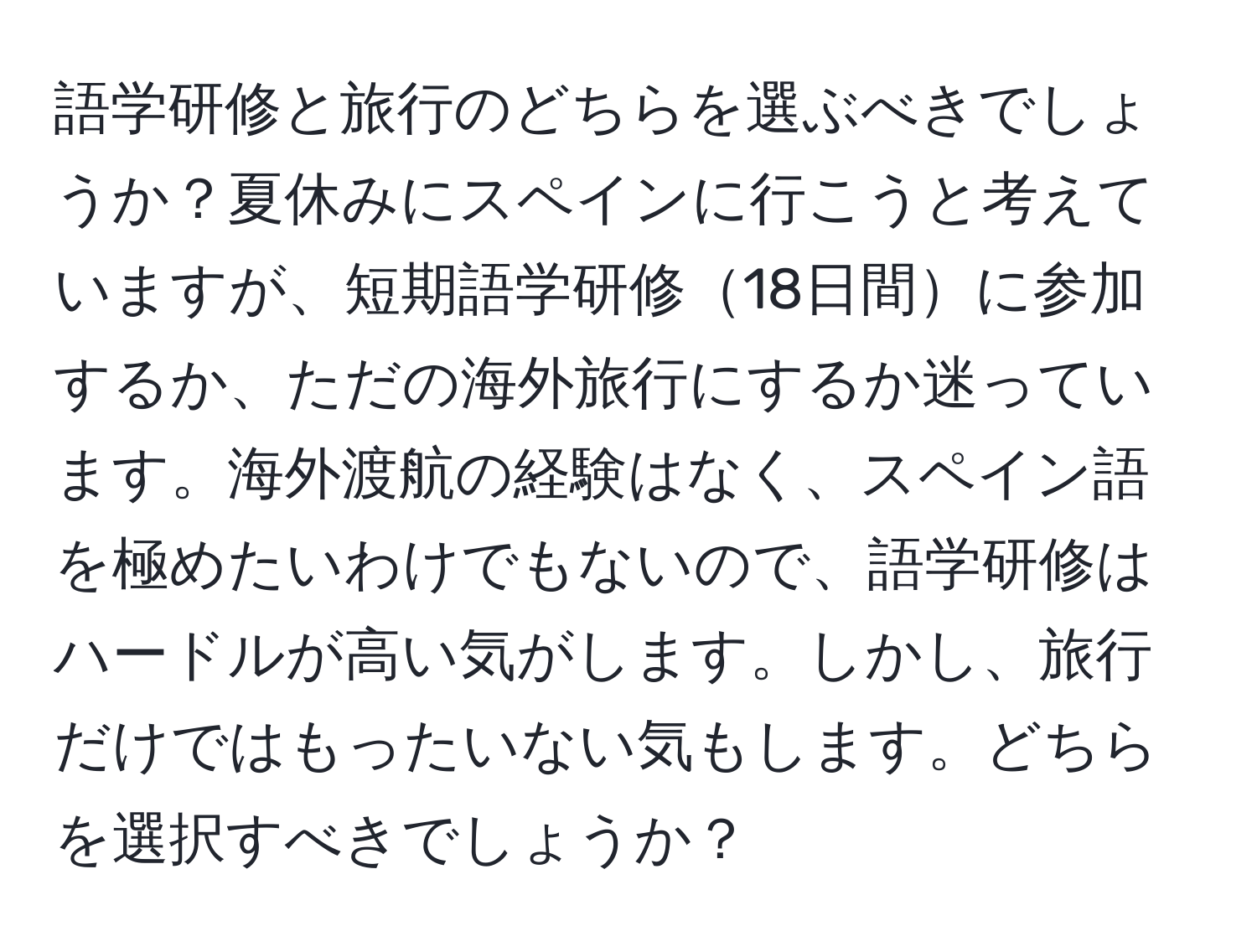 語学研修と旅行のどちらを選ぶべきでしょうか？夏休みにスペインに行こうと考えていますが、短期語学研修18日間に参加するか、ただの海外旅行にするか迷っています。海外渡航の経験はなく、スペイン語を極めたいわけでもないので、語学研修はハードルが高い気がします。しかし、旅行だけではもったいない気もします。どちらを選択すべきでしょうか？