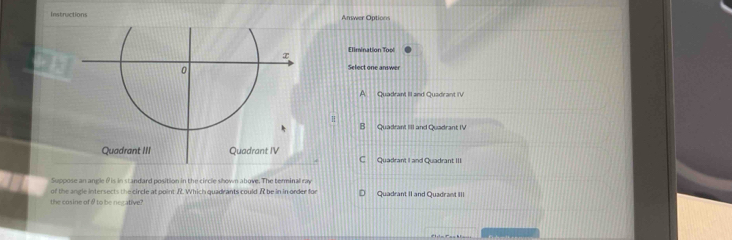 Instructions Answer Options
Elimination Tool
Select one answer
A Quadrant II and Quadrant IV
B Quadrant III and Quadrant IV
C Quadrant I and Quadrant III
Suppose an angle θ is in standard position in the circle shown above. The terminal ray
the cosine of θ to be necative? of the angle intersects the circle at point R. Which quadrants could R be in in order for Quadrant II and Quadrant III