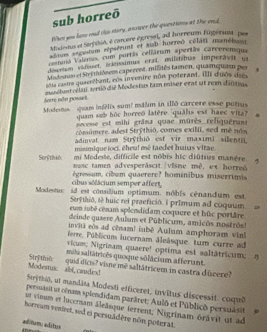 sub horreō
When you have read this story, answer the questions at the end
Modestus et Stry thiô, é carcere égressi, ad horreum fugerant per
aditum angustum répsérunt et sub horreð célati manébant
centuriá Valerius, cum portâs cellârum apertâs carceremque
désertum vidisset, iratissimus erat. militibus imperavit ut
Modestum et Strythiônem caperent. milités tamen, quamquam per
tôta castra quaerêbant, cos invenire nôn poterant. illi duôs dies
manëbant célâti, tertið die Modestus tam miser erat ut rem diutius
ferre nôn posset.
Modestus: quam infélix sum! málim in illo carcere esse potius
quam sub hôc horreô latère quâlis est haec vita?
necesse est mihi grāna quae mûrès reliquérunt
cônsūmere. adest Strỹthiō, comes exiliî, sed mê nôn
adinvat nam Strythið est vir maximī silentii.
minimïque ioci. êheu! mē taedet huius vītae.
Strỹthiô: mi Modeste, difficile est nôbis hīc diûtius manère
nunc tamen advesperáscit. visne mê, ex horreô
êgressum, cibum quaerere? hominibus miserrimis
cibus sôlâcium semper affert,
Modestus: id est cônsilium optimum, nôbīs cênandum est.
Strýthið, tê huic reã praefició. i prīmum ad coquum. 28
eum jubé cénam splendidam coquere et hûc portâre.
deinde quaere Aulum et Públicum, amicôs nostrôs!
invītā eòs ad cēnam! iubē Aulum amphoram vini
ferre, Püblicum lucernam áleâsque. tum curre ad
vícum; Nigrīnam quaere! optima est saltātricum; 
mihi saltátricês quoque sõlâcium afferunt.
Strỹ thiō: quíd dicis? vīsne mē saltátricem in castra dûcere?
Modestus. abI, caudex!
Strythiō, ut mandàta Modestī efficeret, invītus discessit. coquð
persuasit ut cênam splendidam parāret; Aulō et Pūblicð persuásit
ut vinum et lucernam áleâsque ferrent; Nigrînam orâvit ut ad
horreum veniret, sed ei persuädère non poterat.
aditum: aditus