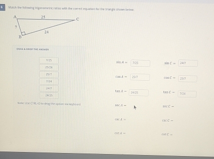 Match the following trigon ometric ratios with the correct equation for she briangle shown below.
DSAL & OBDP THE AN SWE
7/25
sin A=|7/25 sin C=247
25/24
25/7
cos A- CV cos C=|250
7/24
24/7
tan A= 2462° tan C=7724
24/15
Note: Use CT RL- D to drag the uption isa keyboard sec A= sec C=
cmeparallel _  csc C=
cot A= cot C=