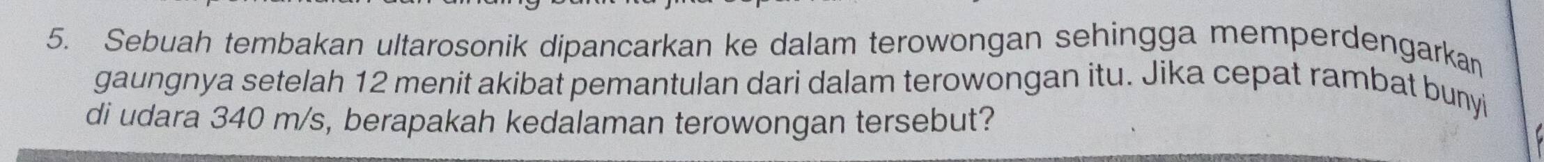 Sebuah tembakan ultarosonik dipancarkan ke dalam terowongan sehingga memperdengarkan 
gaungnya setelah 12 menit akibat pemantulan dari dalam terowongan itu. Jika cepat rambat bunyi 
di udara 340 m/s, berapakah kedalaman terowongan tersebut?