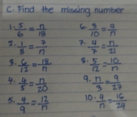 Find the missing number 
1  5/6 = n/18 
6.  3/10 = 9/n . 
2.  1/8 = 7/n   4/7 = n/21 
8. 
3.  6/12 = 18/n   5/12 = 10/n 
9. 
4.  4/5 = n/20   n/3 = 9/27 
10. 
5.  4/9 = 12/n   4/n = 16/24 