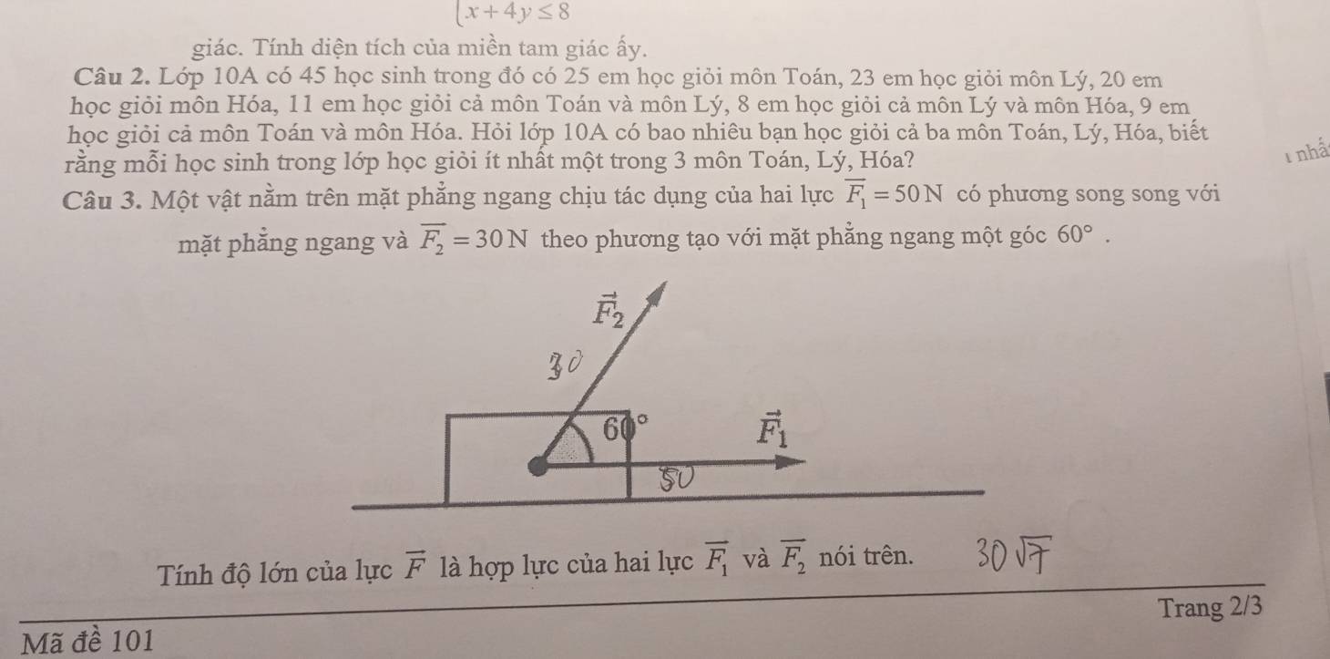 (x+4y≤ 8
giác. Tính diện tích của miền tam giác ấy. 
Câu 2. Lớp 10A có 45 học sinh trong đó có 25 em học giỏi môn Toán, 23 em học giỏi môn Lý, 20 em 
học giỏi môn Hóa, 11 em học giỏi cả môn Toán và môn Lý, 8 em học giỏi cả môn Lý và môn Hóa, 9 em 
học giỏi cả môn Toán và môn Hóa. Hỏi lớp 10A có bao nhiêu bạn học giỏi cả ba môn Toán, Lý, Hóa, biết 
rằng mỗi học sinh trong lớp học giỏi ít nhất một trong 3 môn Toán, Lý, Hóa? 
Tnhấ 
Câu 3. Một vật nằm trên mặt phẳng ngang chịu tác dụng của hai lực overline F_1=50N có phương song song với 
mặt phẳng ngang và overline F_2=30N theo phương tạo với mặt phẳng ngang một góc 60°.
F
60°
vector F_1
Tính độ lớn của lực vector F là hợp lực của hai lực overline F_1 và overline F_2 nói trên. 
Trang 2/3
Mã đề 101