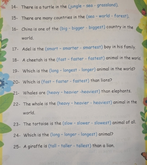 14- There is a turtle in the (jungle - sea - grassland). 
15- There are many countries in the (sea - world - forest). 
16- China is one of the (big - bigger - biggest) country in the 
world. 
17- Adel is the (smart - smarter - smartest) boy in his family. 
18- A cheetah is the (fast - faster - fastest) animal in the world. 
19- Which is the (long - longest - longer) animal in the world? 
20- Which is (fast - faster - fastest) than lions? 
21- Whales are (heavy - heavier -heaviest) than elephants. 
22- The whale is the (heavy - heavier - heaviest) animal in the 
world. 
23- The tortoise is the (slow - slower - slowest) animal of all. 
24- Which is the (long - longer - longest) animal? 
25- A giraffe is (tall - taller - tallest) than a lion.