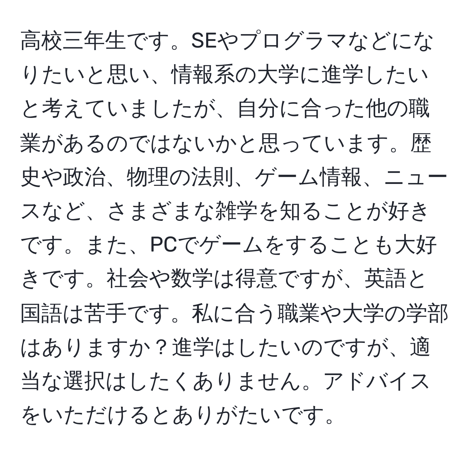 高校三年生です。SEやプログラマなどになりたいと思い、情報系の大学に進学したいと考えていましたが、自分に合った他の職業があるのではないかと思っています。歴史や政治、物理の法則、ゲーム情報、ニュースなど、さまざまな雑学を知ることが好きです。また、PCでゲームをすることも大好きです。社会や数学は得意ですが、英語と国語は苦手です。私に合う職業や大学の学部はありますか？進学はしたいのですが、適当な選択はしたくありません。アドバイスをいただけるとありがたいです。