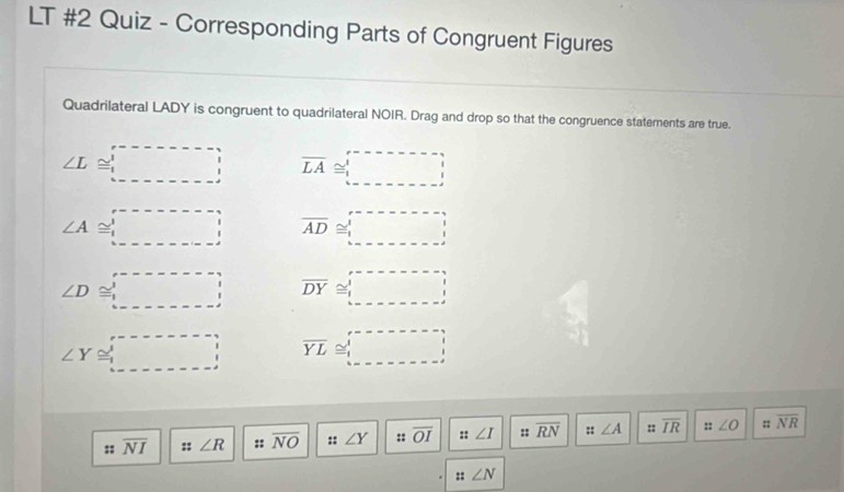 LT #2 Quiz - Corresponding Parts of Congruent Figures
Quadrilateral LADY is congruent to quadrilateral NOIR. Drag and drop so that the congruence statements are true.
∠ L≌ □ overline LA≌ □
∠ A≌ □ overline AD≌ □
∠ D≌ □ overline DY≌ □
∠ Y≌ _  overline YL≌ □
:; overline NI :: ∠ R :: overline NO :: ∠ Y :: overline OI ::∠ I :: overline RN 5° ∠ A :: overline IR ::∠ O :; overline NR
:: ∠ N