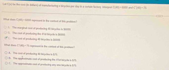 Let C(x) be the cost (in dollars) of manufacturing x bicycles per day in a certain factory. Interpret C(40)=6000 and C'(40)=75
What does C(40)=6000 represent in the context of this problem?
A. The marginal cost of producing 40 bicycles is $6000
B. The cost of producing the 41st bicycle is $6000
C. The cost of producing 40 bicycles is $6000
What does C'(40)=75 represent in the context of this problem?
A. The cost of producing 40 bicycles is $75
B. The approximate cost of producing the 41st bicycle is $75
C. The approximate cost of producing any one bicycle is $75