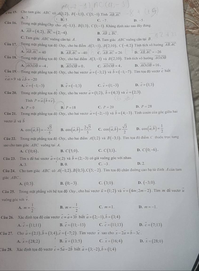 Cau 15. Cho tam giác ABC có A(1;2),B(-1;1),C(5;-1).Tinh overline AB.overline AC
A. 7 . B. 5 .
C. -7 . D. -5 .
Câu 16. Trong mặt phẳng Oxy cho A(-1;1),B(1;3),C(1;-1) Khảng định nào sau đây đúng
A. overline AB=(4;2),overline BC=(2;-4).
B. overline AB⊥ overline BC.
C. Tam giác ABC vuông cân tại A . D. Tam giác ABC vuông cân tại B .
Câu 17. Trong mặt phẳng tọa độ Oxy, cho ba điểm A(3;-1),B(2;10),C(-4;2) Tính tích vô hướng overline AB.overline AC
A. overleftrightarrow AB.vector AC=40 B. overline AB.overline AC=-40 C. overline AB.overline AC=26 D. overleftrightarrow AB.overline AC=-26
Câu 18. Trong mặt phẳng tọa độ Oxy, cho hai điểm A(3;-1) và B(2;10). Tính tích vô hướng overline AO.overline OB
A. overline AO.overline OB=-4. B. vector AO.vector OB=0. C. overline AO.overline OB=4. D. overline AO.overline OB=16.
Câu 19.  Trong mặt phẳng tọa độ Oxy, cho hai vectơ vector a=(-3;2) và vector b=(-1;-7). Tim tọa độ vectơ c biết
c.a=9 và vector cvector b=-20
A. vector c=(-1;-3) B. vector c=(-1;3) C. vector c=(1;-3) D. vector c=(1;3)
Câu 20. Trong mặt phẳng tọa độ Oxy, cho ba vectơ vector a=(1;2),vector b=(4;3) và vector c=(2;3).
Tính P=vector a.(vector b+vector c).
A. P=0 B. P=18 C. P=20 D. P=28
Câu 21. Trong mặt phẳng tọa độ Oxy, cho hai vecto overline a=(-2;-1) và vector b=(4;-3). Tính cosin của góc giữa hai
vecto vector a và vector b
A. cos (vector a,vector b)=- sqrt(5)/5  B. cos (vector a,vector b)= 2sqrt(5)/5  C. cos (vector a,vector b)= sqrt(3)/2  D. cos (vector a,vector b)= 1/2 
Câu 22. Trong mặt phẳng tọa độ Oxy, cho hai điểm A(1;2) và B(-3;1).  Tim tọa độ điểm C thuộc trục tung
sao cho tam giác ABC vuông tại A.
A. C(0;6). B. C(5;0). C. C(3;1). D. C(0;-6).
Câu 23. Tìm x để hai vectơ vector a=(x;2) và vector b=(2;-3) có giá vuông gốc với nhau.
A. 3. B. 0. C. -3 . D. 2.
Câu 24. Cho tam giác ABC có A(-1;2),B(0;3),C(5;-2). Tim tọa độ chân đường cao hạ từ đỉnh A của tam
giác ABC .
A. (0;3). B. (0;-3). C. (3;0). D. (-3;0).
Câu 25. Trong mặt phẳng với hệ tọa độ Oxy , cho hai vectơ vector u=(1;2) và vector v=(4m;2m-2) Tim m đễ vecto u
vuông góc với vector v.
A. m= 1/2 . B. m=- 1/2 . C. m=1. D. m=-1.
Câu 26. Xác định tọa độ của vectơ vector c=vector a+3vector b biết vector a=(2;-1),vector b=(3;4)
A. vector c=(11;11) B. vector c=(11;-13) C. vector c=(11;13) D. vector c=(7;13)
Câu 27. Cho vector a=(2;1),vector b=(3;4),vector c=(-7;2). Tim vecto overline x sao cho vector x-2vector a=vector b-3vector c.
A. overline x=(28;2) B. vector x=(13;5) C. vector x=(16;4) D. vector x=(28;0)
Câu 28. Xác định tọa độ vectơ vector c=5vector a-2vector b biết vector a=(3;-2),vector b=(1;4)