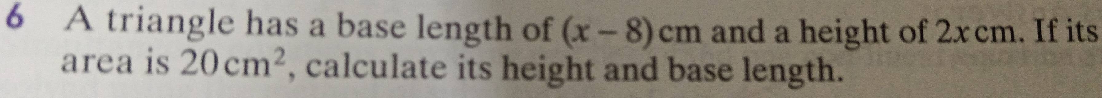 A triangle has a base length of (x-8)cm and a height of 2x cm. If its 
area is 20cm^2 , calculate its height and base length.