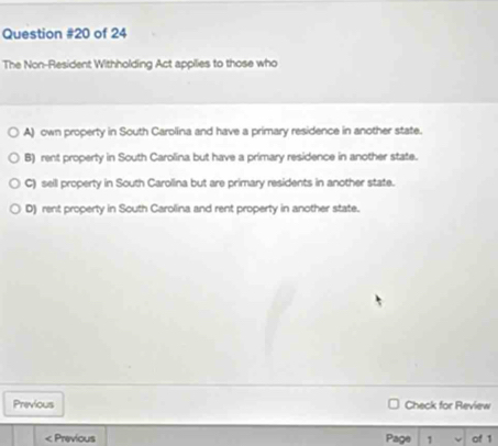 of 24
The Non-Resident Withholding Act appilies to those who
A) own property in South Carolíina and have a primary residence in another state.
B) rent property in South Carolina but have a primary residence in another state.
C) sell property in South Carolina but are primary residents in another state.
D) rent property in South Carollina and rent property in another state.
Previous Check for Review
: Previous Page 1 of 1