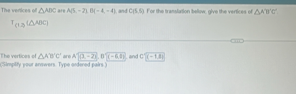 The vertices of △ ABC are A(5,-2), B(-4,-4) , and C(5,5) For the translation below, give the vertices of △ A'B'C'
T_ 1,2 (△ ABC)
The vertices of △ A'B'C' are A'|overline (3,-2)|, B'|(-6,0) , and C'[(-1,8)
(Simplify your answers. Type ordered pairs.)