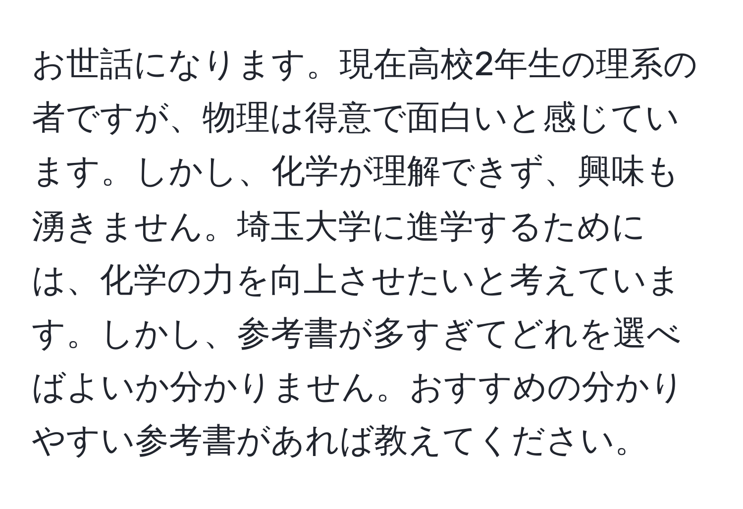 お世話になります。現在高校2年生の理系の者ですが、物理は得意で面白いと感じています。しかし、化学が理解できず、興味も湧きません。埼玉大学に進学するためには、化学の力を向上させたいと考えています。しかし、参考書が多すぎてどれを選べばよいか分かりません。おすすめの分かりやすい参考書があれば教えてください。