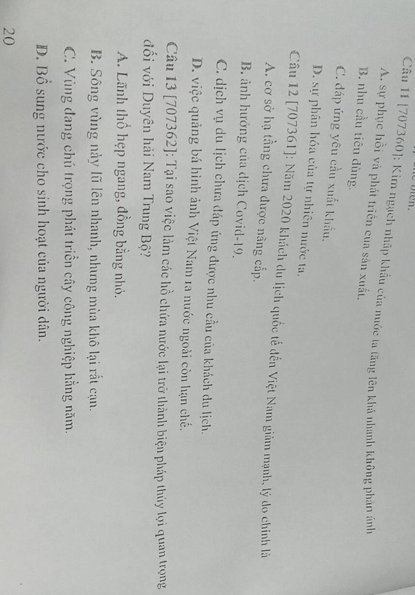 [707360]: Kim ngạch nhập khẩu của nước ta tăng lên khá nhanh không phán ảnh
A. sự phục hồi và phát triển của sản xuất.
B. nhu cầu tiêu dùng.
C. đáp ứng yêu cầu xuất khẩu.
D. sự phân hóa của tự nhiên nước ta.
Câu 12 [707361]: Năm 2020 khách du lịch quốc tế đến Việt Nam giảm mạnh, lý do chính là
A. cơ sở hạ tầng chưa được nâng cấp.
B. ảnh hưởng của dịch Covid- 19.
C. dịch vụ du lịch chưa đáp ứng được nhu cầu của khách du lịch.
D. việc quảng bá hình ảnh Việt Nam 1a nước ngoài còn hạn chế.
Câu 13 [707362]: Tại sao việc làm các hồ chứa nước lại trở thành biện pháp thủy lợi quan trọng
đối với Duyên hải Nam Trung Bộ?
A. Lãnh thổ hẹp ngang, đồng bằng nhỏ.
B. Sông vùng này lũ lên nhanh, nhưng mùa khô lại rất cạn.
C. Vùng đang chú trọng phát triển cây công nghiệp hằng năm.
D. Bổ sung nước cho sinh hoạt của người dân.
20