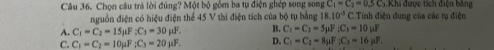 Chọn cầu trả lời đúng? Một bộ gồm ba tụ điện ghép song song C_1=C_2=0.5C_3.Khi C.Tính điện dung của các tụ điện i được tích điện bằng
nguồn điện có hiệu điện thể 45 V thì điện tích của bộ tụ bằng 18.10^(-3)
A. C_1=C_2=15mu F; C_3=30mu F. B. C_1=C_1=5mu F; C_3=10mu F
C. C_1=C_2=10mu F; C_3=20mu F. D. C_1=C_2=8mu F; C_3=16mu F.