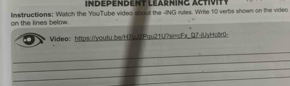 INDEPENDENT LEARNING ACTIVITY 
Instructions: Watch the YouTube video about the -ING rules. Write 10 verbs shown on the video 
on the lines below. 
Video： https://youtu.be/H7uJ2Pqu21U?si=cFx_D7-jUyHc8r0- 
_ 
_ 
_ 
_