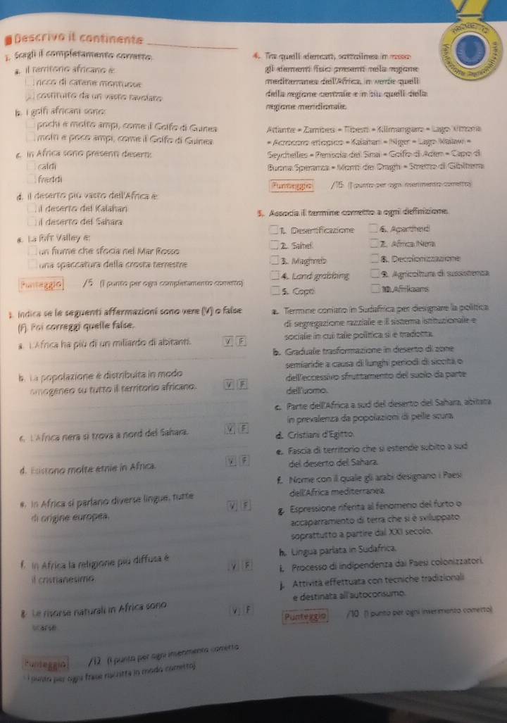 Descrivo it continente
E Scagli il completamento corretto. 4. The queli dencatt, settalines in mss
* Il rerritoro africano & al alemem feo aresenó mela «ogone
ncco di catane montusse meitaaes del éfrica im warde queli
costituiro da un vasño ravslaro della regíame cenrale e n su queill dela
b. I gotf africani sone: megiane mendianle
pochi é molto ampi, come il Golfo di Gunes  Atante « Zambes = Tíes + Kilmangar + Lago Amana
moin e poco ampi, come il Golfo di Guines * Acrocono eríópico = Kalaïtar = Niger = Lago Nalaw =
6. In Africa sono presenn deser  Seydhellies = Pemisola del Snai = Goifo di Aden = Capo di
cald  Buora Sperarza - Mort de Dragh - Spetto di Gibitera
fraddi Funnegge  /15 1punto per agn menmento correntro
d. il deserto piú vasto del'África é
l desento del Kalahan
il deserto del Sahara 5. Assocía il termine cometto a ogni definizione.
1. Desertificazione
& La Rift Valley &: 6. Aparthed
un fume che sfocía nel Mar Rosso 2. Sainel Z. Africa Nera
una spaccatura della crosta terrestre 3. Maghmels B. Decolonizzazione
4. Land grabbing
Puntaggio /5 (1 punto par ogn completamento comretto) 5. Copt 9. Agrícoltura di sussistenca
Afrkaans
1 indica se le seguentí affermazioní sono vere (V) o false a Termme coniano in Sudafrica per designare la política
(F). Poi correggi quelle false. di segregazione razziale e l sistema istituzionale e
a. 1.Africa ha più di un miliardo di abitanti. sociale in cui tale política si e tradotta
b. Graduale trasformazione in deserto di 2one
semiaride a causa di lunghi periodi di siocitá o
la La popolazione è distribuita in modo deleccessivo sfruttamento del sublo da parte
amogeneo su tutto ill territorio africano. V diell uomo.
c. Parte dell'Africa a sud del deserto del Sahara, abitata
in prevalenza da popolazion di pelle scura
6L Africa nera sì trova a nord del Sahara. d. Cristian d'Egitto
e. Fascía di territorio che sí estende subito a sud
d. Esistono molte etnie in Africa. del deserto dell Sañara.
f. Nome con il quale gli arabi designano i Paesi
#. In Africa si parlano diverse lingue, tutte dell África mediterranea
ν 
di origine europea. g. Espressione riferita al fenomeno del furto o
accaparramento di terra che si è sviluppato.
soprattutto a partire dal XXI secolo.
f in Africa la religione piu diffusa é h. Língua parlata in Sudafrica.
il cristianesimo. I. Processo di indipendenza dai Paesi colonizzatori.
Attività effettuata con técniche tradizionali
e destinata all autoconsumo.
& Le risorse naturali in Africa sono Vj F Puntergip _   /10 () punto per aigni inverimento comerto)
Funteggin /12 (l punta per agn imenmenta canertia 
*  i ourtn per ogu frase machitta in modo cometto)